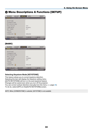 Page 96
84
6. Using On-Screen Menu
 Menu Descriptions & Functions [SETUP]
[BASIC]
Select ng Keystone  m ode [K EYSTONE]
This feature allows you to correct keystone distortion.
Selecting this item will display the Keystone setting menu.
[AUTO KEYSTONE] will turn on the auto keystone feature.
Changes will be saved even when you turn off the projector.
You can correct vertical distortion manually from the menu. (→ page 26)
To do do, select [OFF] on the[AUTO KEYSTONE] screen.
NOTE: When [C ORNERSTONE] is...