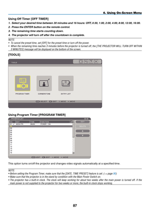 Page 99
87
6. Using On-Screen Menu
Us ng Off T  mer [O FF  T I m ER]
1.  Select your desired time between 30 minutes and 16 hours:  O FF, 0:30, 1:00, 2:00, 4:00, 8:00, 12:00, 16:00.
2.
 
Press the ENTER button on the remote control.
3.
 
The remaining time starts counting down.
4.
 
The projector will turn off after the countdown is complete.
NOTE:
•   To cancel the preset time, set [ O
FF
] for the preset time or turn off the power.
•
 
When the remaining time reaches 3 minutes before the projector...