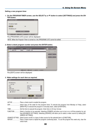 Page 100
88
6. Using On-Screen Menu
Sett ng a new program t  mer
1.   On the PROGRAM TIMER screen, use the SELECT 
 or  button to select [SETTINGS] and press the EN-
TER button.
 
  t he [P r O gra M  list ] screen will be displayed.
NOTE: When the Program Timer is turned on, the [PROGRAM LIST] cannot be edited.
2. Select a blank program number and press the ENTER button.
 
  the [ edit ] screen will be displayed.
3.   Make settings for each item as required.
 
ACTIVE   ..................Place a...