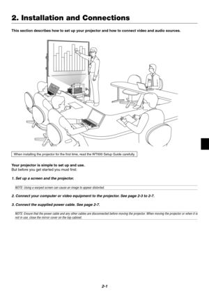 Page 172-1
Your projector is simple to set up and use.
But before you get started you must first:
1. Set up a screen and the projector.
NOTE: Using a warped screen can cause an image to appear distorted.
2. Connect your computer or video equipment to the projector. See page 2-3 to 2-7.
3. Connect the supplied power cable. See page 2-7.
NOTE: Ensure that the power cable and any other cables are disconnected before moving the projector. When moving the projector or when it isnot in use, close the mirror cover on...