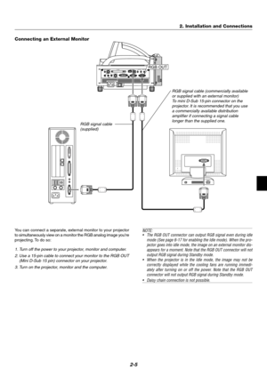 Page 212-5
PC CARD
AUDIO IN
RL
/MONOVIDEO INS-VIDEO IN DVI-I IN
RGB IN RGB OUTDVI-I RGBAUDIO IN USB AUDIO OUT PC CONTROL
REMOTE
INRGB OUT
Connecting an External Monitor
NOTE:
•The RGB OUT connector can output RGB signal even during idle
mode (See page 6-17 for enabling the Idle mode). When the pro-
jector goes into idle mode, the image on an external monitor dis-
appears for a moment. Note that the RGB OUT connector will not
output RGB signal during Standby mode.
•When the projector is in the Idle mode, the...