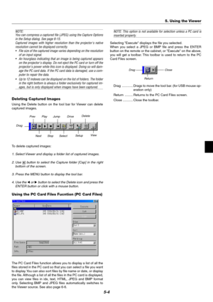 Page 375-4
NOTE:
You can compress a captured file (JPEG) using the Capture Options
in the Setup dialog. See page 6-15.
Captured images with higher resolution than the projectors native
resolution cannot be displayed correctly.
•File size of the captured image varies depending on the resolution
of an input signal.
•An hourglass indicating that an image is being captured appears
on the projectors display. Do not eject the PC card or turn off the
projectors power while this icon is displayed. Doing so will dam-...