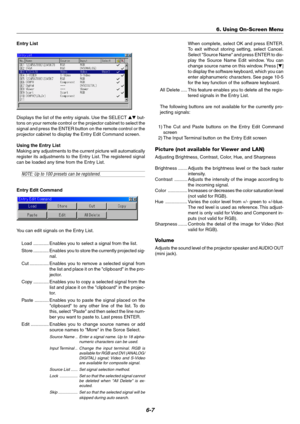 Page 446-7
Entry List
Displays the list of the entry signals. Use the SELECT  but-
tons on your remote control or the projector cabinet to select the
signal and press the ENTER button on the remote control or the
projector cabinet to display the Entry Edit Command screen.
Using the Entry List
Making any adjustments to the current picture will automatically
register its adjustments to the Entry List. The registered signal
can be loaded any time from the Entry List.
NOTE: Up to 100 presets can be registered....