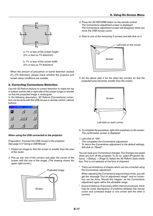 Page 486-11
a
a
a
a bb
bb
a: 1% or less of the screen height
(2% or less as TV distortion)
b: 1% or less of the screen width
(2% or less as TV distortion)
When the amount of pincushion or barrel distortion exceed
2% (TV distortion), please check whether the projector and
screen setup conditions are suitable.
2. Correcting Cornerstone Distortion
Use the 3D Reform feature to correct distortion to make the top
or bottom and the left or right side of the screen longer or shorter
so that the projected image is...