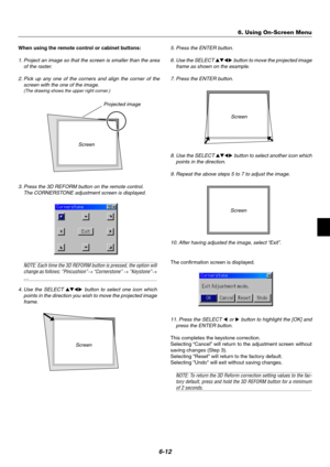 Page 496-12
Screen
Screen
Projected image
3. Press the 3D REFORM button on the remote control.
The CORNERSTONE adjustment screen is displayed.
NOTE: Each time the 3D REFORM button is pressed, the option will
change as follows: ”Pincushion”→ “Cornerstone” → ”Keystone”→....
4. Use the SELECT 
 button to select one icon which
points in the direction you wish to move the projected image
frame.
When using the remote control or cabinet buttons:
1. Project an image so that the screen is smaller than the area
of...