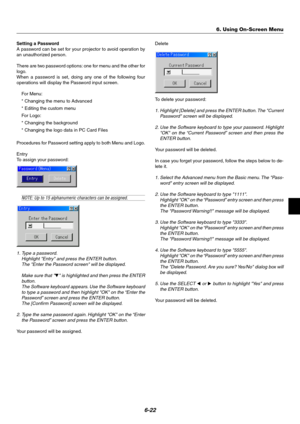 Page 596-22
Setting a Password
A password can be set for your projector to avoid operation by
an unauthorized person.
There are two password options: one for menu and the other for
logo.
When a password is set, doing any one of the following four
operations will display the Password input screen.
For Menu:
* Changing the menu to Advanced
* Editing the custom menu
For Logo:
* Changing the background
* Changing the logo data in PC Card Files
Procedures for Password setting apply to both Menu and Logo.
Entry
To...