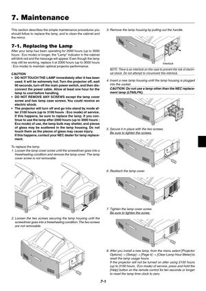 Page 637-1
This section describes the simple maintenance procedures you
should follow to replace the lamp, and to clean the cabinet and
the mirror.
7-1. Replacing the Lamp
After your lamp has been operating for 2000 hours (up to 3000
hours : Eco mode) or longer, the Lamp indicator in the cabinet
will blink red and the message will appear. Even though the lamp
may still be working, replace it at 2000 hours (up to 3000 hours
: Eco mode) to maintain optimal projector performance.
CAUTION
•DO NOT TOUCH THE LAMP...