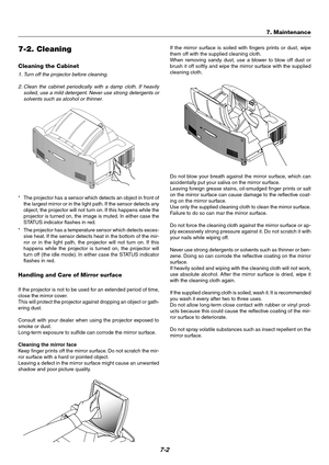 Page 647-2
7-2. Cleaning
Cleaning the Cabinet
1. Turn off the projector before cleaning.
2. Clean the cabinet periodically with a damp cloth. If heavily
soiled, use a mild detergent. Never use strong detergents or
solvents such as alcohol or thinner.
*The projector has a sensor which detects an object in front of
the largest mirror or in the light path. If the sensor detects any
object, the projector will not turn on. If this happens while the
projector is turned on, the image is muted. In either case the...