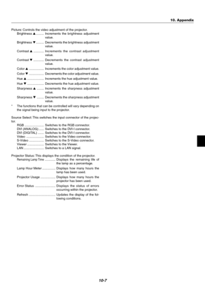 Page 7510-7
Picture: Controls the video adjustment of the projector.
Brightness ......... Increments the brightness adjustment
value.
Brightness ......... Decrements the brightness adjustment
value.
Contrast ............ Increments the contrast adjustment
value.
Contrast ............Decrements the contrast adjustment
value.
Color ................. Increments the color adjustment value.
Color .................Decrements the color adjustment value.
Hue ................... Increments the hue adjustment...