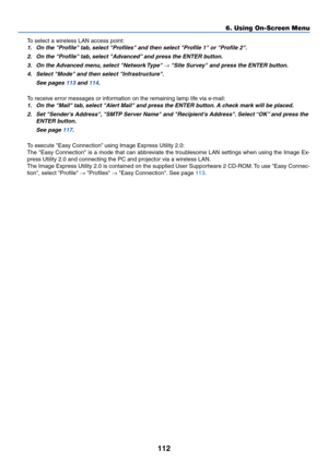 Page 119112
To select a wireless LAN access point:
1. On the Profile tab, select Profiles and then select Profile 1 or Profile 2.
2. On the Profile tab, select Advanced” and press the ENTER button.
3. On the Advanced menu, select Network Type 
→ Site Survey and press the ENTER button.
4. Select Mode and then select Infrastructure.
See pages 113 and 114.
To receive error messages or information on the remaining lamp life via e-mail:
1. On the Mail tab, select Alert Mail and press the ENTER button. A check mark...