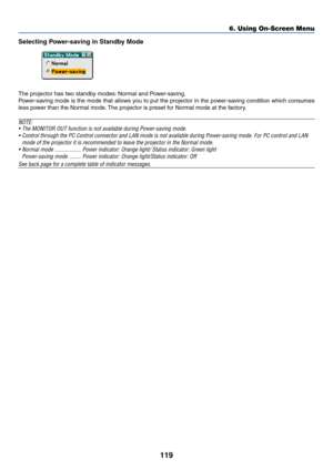 Page 126119
6. Using On-Screen Menu
Selecting Power-saving in Standby Mode
The projector has two standby modes: Normal and Power-saving.
Power-saving mode is the mode that allows you to put the projector in the power-saving condition which consumes
less power than the Normal mode. The projector is preset for Normal mode at the factory.
NOTE:
•The MONITOR OUT function is not available during Power-saving mode.
•Control through the PC Control connector and LAN mode is not available during Power-saving mode. For PC...