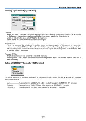 Page 129122
Selecting Signal Format [Signal Select]
Computer
Allows you to set Computer to automatically detect an incoming RGB or component source such as a computer
or DVD player. However there may be some RGB and component signals that the projector is
unable to detect. In this case, select RGB or Component.
Select Scart in Computer for the European Scart signal.
DVI (ANALOG)
Allows you to choose “DVI (ANALOG) for an RGB source such as a computer, or Component for a component
video source such as a DVD...