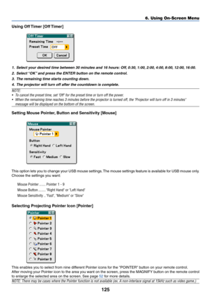 Page 132125
Using Off Timer [Off Timer]
1.Select y our desired time between 30 min utes and 16 hours: Off , 0:30,  1:00, 2:00, 4:00, 8:00,  12:00,  16:00.
2. Select  “OK” and press the ENTER b utton on the remote contr ol.
3. The remaining time star ts counting down.
4. The pr ojector will turn off after the countdo wn is complete.
NOTE:
•T o cancel the preset time, set Of f for the preset time or turn off the power .
• When the remaining time reaches 3 minutes before the projector is turned\
 off, the Projector...