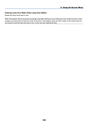 Page 137130
6. Using On-Screen Menu
Clearing Lamp Hour Meter [Clear Lamp Hour Meter]
Resets the lamp clock back to zero.
NOTE: The projector will turn off and go into standby mode after 2100 hours (up to 4100 hours in Eco mode) of service. In this
condition you cannot clear the lamp hour meter on the menu. If this happens, press the HELP button on the remote control for
ten seconds to reset the lamp clock back to zero. Do this only after replacing the lamp. 