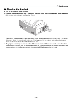 Page 140133
7. Maintenance
*The projector has a sensor which detects an object in front of the largest mirror or in the light path. If the sensor
detects any object, the projector will not turn on. If this happens while the projector is turned on, the image is
muted. In either case the STATUS indicator flashes in red.
*The projector has a temperature sensor which detects excessive heat. If the sensor detects heat in the bottom
of the mirror or in the light path, the projector will not turn on. If this happens...