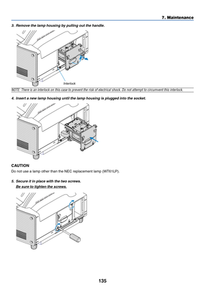 Page 142135
7. Maintenance
3. Remove the lamp housing by pulling out the handle.
NOTE: There is an interlock on this case to prevent the risk of electrical shock. Do not attempt to circumvent this interlock.
4. Insert a new lamp housing until the lamp housing is plugged into the socket.
CAUTION
Do not use a lamp other than the NEC replacement lamp (WT61LP).
5. Secure it in place with the two screws.
Be sure to tighten the screws.
Interlock 