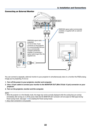 Page 2922
2. Installation and Connections
PC CARD
AUDIO IN
RL
/MONOVIDEO INS-VIDEO IN DVI-I IN
COMPUTER IN MONITOR OUTDVI-I COMPUTERAUDIO IN AUDIO OUT PC CONTROL
REMOTE
INUSBMONITOR OUT
Connecting an External Monitor
RGB/VGA signal cable (commercially
available or supplied with an external
monitor)
You can connect a separate, external monitor to your projector to simultaneously view on a monitor the RGB analog
image youre projecting. To do so:
1. Turn off the power to your projector, monitor and computer.
2....