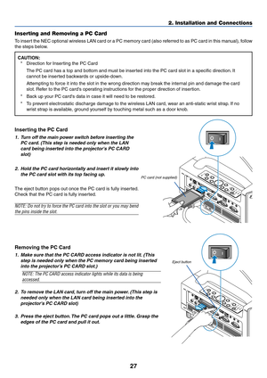 Page 3427
2. Installation and Connections
Inserting the PC Card
1. Turn off the main power switch before inserting the
PC card. (This step is needed only when the LAN
card being inserted into the projectors PC CARD
slot)
2. Hold the PC card horizontally and insert it slowly into
the PC card slot with its top facing up.
The eject button pops out once the PC card is fully inserted.
Check that the PC card is fully inserted.
NOTE: Do not try to force the PC card into the slot or you may bend
the pins inside the...