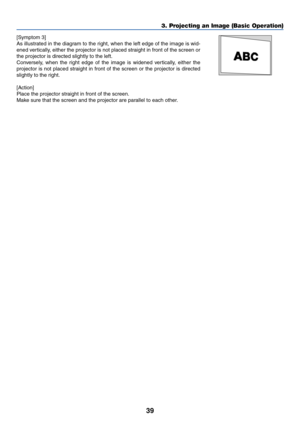 Page 4639
3. Projecting an Image (Basic Operation)
[Symptom 3]
As illustrated in the diagram to the right, when the left edge of the image is wid-
ened vertically, either the projector is not placed straight in front of the screen or
the projector is directed slightly to the left.
Conversely, when the right edge of the image is widened vertically, either the
projector is not placed straight in front of the screen or the projector is directed
slightly to the right.
[Action]
Place the projector straight in front...