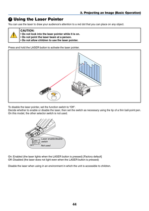 Page 5144
3. Projecting an Image (Basic Operation)
 Using the Laser Pointer
You can use the laser to draw your audiences attention to a red dot that you can place on any object.
CAUTION:
• Do not look into the laser pointer while it is on.
• Do not point the laser beam at a person.
• Do not allow children to use the laser pointer.
Press and hold the LASER button to activate the laser pointer.
U
N
L
O
C
K
M
I
R
R
O
R
L
O
C
K
LASER
To disable the laser pointer, set the function switch to “Off ”.
Decide whether...