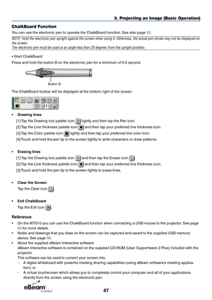 Page 5447
3. Projecting an Image (Basic Operation)
ChalkBoard Function
Y ou can use the electronic pen to operate the ChalkBoard function. See also page  55.
NOTE: Hold the electronic pen upright against the screen when using it. \
Other wise, the actual pen stroke may not be displayed on
the screen.
The electronic pen must be used at an angle less than 20 degrees from th\
e upright position.
• Start ChalkBoard
Press and hold the button B on the electronic pen for a minimum of 0.5 second.
Button B
The...