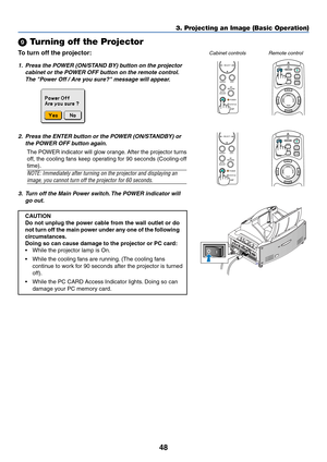 Page 5548
POINTERLASER
MAGNIFYPAGE OFF
POWERON
ENTER
MENU
EXIT
R-CLICK
UP
DOWN
 Turning off the Projector
To turn off the projector:
3. Projecting an Image (Basic Operation)
1. Press the POWER (ON/STAND BY) button on the projector
cabinet or the POWER OFF button on the remote control.
The Power Off / Are you sure? message will appear.
2. Press the ENTER button or the POWER (ON/STANDBY) or
the POWER OFF button again.
The POWER indicator will glow orange. After the projector turns
off, the cooling fans keep...