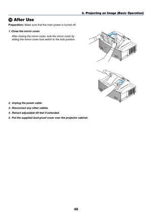 Page 5649
3. Projecting an Image (Basic Operation)

 After Use
Preparation: Make sure that the main power is turned off.
1. Close the mirror cover.
After closing the mirror cover, lock the mirror cover by
sliding the mirror cover lock switch to the lock position.
UNLOCK
MIRROR
LOCK1
UNLOCK
MIRROR
LOCK
2
2. Unplug the power cable.
3. Disconnect any other cables.
4.Retract adjustable tilt feet if extended.
5. Put the supplied dust-proof cover over the projector cabinet. 