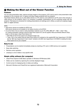 Page 7972
5. Using the Viewer
 Making the Most out of the Viewer Function
Features
You can view presentation data, capture and play images on the projector. A PC card is used to view presentation data
prepared on the computer and  to capture and play images projected with the projector.
The Viewer feature allows you to view slides stored on a PC memory card (referred to as PC card in this manual) or
USB memory on the projector. Even if no computer is available, presentations can be conducted simply with the...