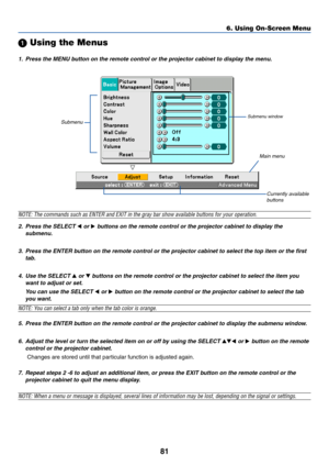 Page 8881
 Using the Menus
1. Press the MENU button on the remote control or the projector cabinet to display the menu.
NOTE: The commands such as ENTER and EXIT in the gray bar show available buttons for your operation.
2. Press the SELECT 
 or  buttons on the remote control or the projector cabinet to display the
submenu.
3. Press the ENTER button on the remote control or the projector cabinet to select the top item or the first
tab.
4. Use the SELECT 
 or  buttons on the remote control or the projector...