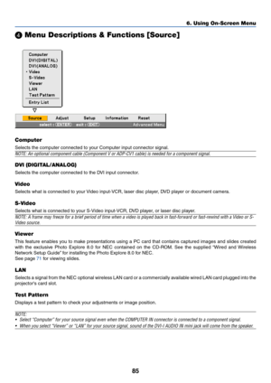 Page 9285
 Menu Descriptions & Functions [Source]
Computer
Selects the computer connected to your Computer input connector signal.
NOTE: An optional component cable (Component V or ADP-CV1 cable) is needed for a component signal.
DVI (DIGITAL/ANALOG)
Selects the computer connected to the DVI input connector.
Video
Selects what is connected to your Video input-VCR, laser disc player, DVD player or document camera.
S-Video
Selects what is connected to your S-Video input-VCR, DVD player, or laser disc player....