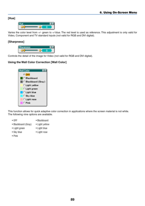 Page 9689
[Hue]
Varies the color level from +/- green to +/-blue. The red level is used as reference. This adjustment is only valid for
Video, Component and TV standard inputs (not valid for RGB and DVI digital).
[Sharpness]
Controls the detail of the image for Video (not valid for RGB and DVI digital).
Using the Wall Color Correction [Wall Color]
This function allows for quick adaptive color correction in applications where the screen material is not white.
The following nine options are available.
• OFF •...