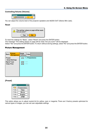 Page 9891
Controlling Volume  [Volume]
You can adjust the volume level of the projector speakers and AUDIO OUT (Stereo Mini Jack).
Reset
To reset the settings for “Basic”, select “Reset” and press the ENTER button.
The message The setting values on page will be reset. Are you sure?” will be displayed.
Select “Yes” and press the ENTER button. To return without storing settings, select “No” and press the ENTER button.
Picture Management
[Preset]
This option allows you to adjust neutral tint for yellow, cyan or...