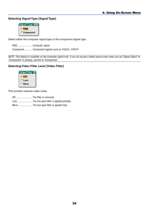 Page 10194
Selecting Signal Type [Signal Type]
Select either the computer signal type or the component signal type.
RGB ....................... Computer signal
Component ............ Component signals such as Y/Cb/Cr, Y/Pb/Pr
NOTE: This feature is available on the computer signal only. If you do not get a better picture even when you set Signal Select to
Component in [Setup], set this to Component.
Selecting Video Filter Level [Video Filter]
This function reduces video noise.
Off ......................... The...