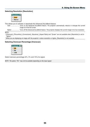 Page 10396
Selecting Resolution [Resolution]
This allows you to activate or deactivate the Advanced AccuBlend feature.
Auto ...................... Turns on the Advanced AccuBlend feature. The projector automatically reduces or enlarges the current
image to fit the full screen.
Native .................... Turns off the Advanced AccuBlend feature. The projector displays the current image in its true resolution.
NOTE:
*[Overscan], [Pincushion], [Cornerstone], [Keystone], [Aspect Ratio] and “Screen” are not...