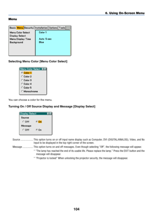 Page 111104
Menu
Selecting Menu Color [Menu Color Select]
You can choose a color for the menu.
Turning On / Off Source Display and Message [Display Select]
Source ................... This option turns on or off input name display such as Computer, DVI (DIGITAL/ANALOG), Video, and No
Input to be displayed in the top right corner of the screen.
Message ................ This option turns on and off messages. Even though selecting “Off”, the following message will appear.
* “The lamp has reached the end of its...