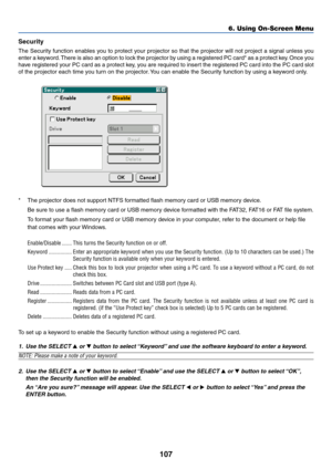 Page 114107
Security
The Security function enables you to protect your projector so that the projector will not project a signal unless you
enter a keyword. There is also an option to lock the projector by using a registered PC card* as a protect key. Once you
have registered your PC card as a protect key, you are required to insert the registered PC card into the PC card slot
of the projector each time you turn on the projector. You can enable the Security function by using a keyword only.
*The projector does...