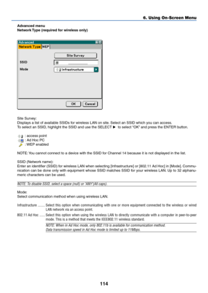 Page 121114
6. Using On-Screen Menu
Advanced menu
Network Type (required for wireless only)
Site Survey:
Displays a list of available SSIDs for wireless LAN on site. Select an SSID which you can access.
To select an SSID, highlight the SSID and use the SELECT   to select “OK” and press the ENTER button.
 : access point
 : Ad Hoc PC
 : WEP enabled
NOTE: You cannot connect to a device with the SSID for Channel 14 because it is not displayed in the list.
SSID (Network name):
Enter an identifier (SSID) for wireless...