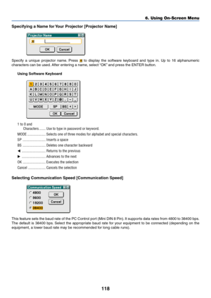 Page 125118
Specifying a Name for Your Projector [Projector Name]
Specify a unique projector name. Press  to display the software keyboard and type in. Up to 16 alphanumeric
characters can be used. After entering a name, select “OK” and press the ENTER button.
Using Software Keyboard
1 to 0 and
Characters ....... Use to type in password or keyword.
MODE .................... Selects one of three modes for alphabet and special characters.
SP ......................... Inserts a space
BS ............................