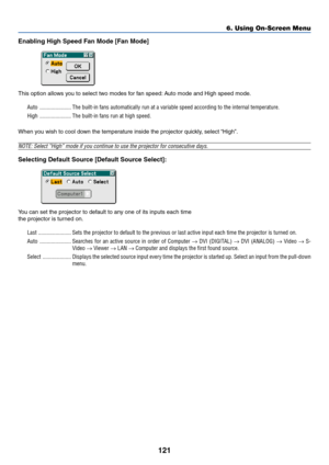 Page 128121
Enabling High Speed Fan Mode [Fan Mode]
This option allows you to select two modes for fan speed: Auto mode and High speed mode.
Auto ...................... The built-in fans automatically run at a variable speed according to the internal temperature.
High ...................... The built-in fans run at high speed.
When you wish to cool down the temperature inside the projector quickly, select “High”.
NOTE: Select “High” mode if you continue to use the projector for consecutive days.
Selecting...