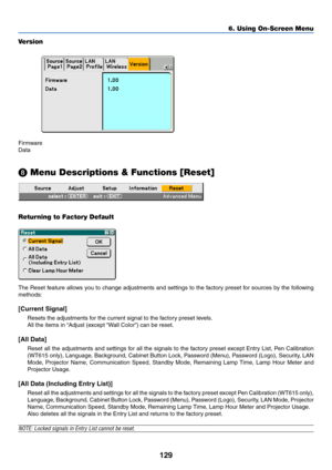 Page 136129
6. Using On-Screen Menu
Version
Firmware
Data
 Menu Descriptions & Functions [Reset]
Returning to Factory Default
The Reset feature allows you to change adjustments and settings to the factory preset for sources by the following
methods:
[Current Signal]
Resets the adjustments for the current signal to the factory preset levels.
All the items in “Adjust (except “Wall Color”) can be reset.
[All Data]
Reset all the adjustments and settings for all the signals to the factory preset except Entry List,...