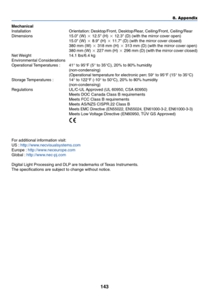 Page 150143
8. Appendix
Mechanical
Installation Orientation: Desktop/Front, Desktop/Rear, Ceiling/Front, Ceiling/Rear
Dimensions 15.0 (W)  12.5 (H)  12.3 (D) (with the mirror cover open)
15.0 (W)  8.9 (H)  11.7 (D) (with the mirror cover closed)
380 mm (W)  318 mm (H)  313 mm (D) (with the mirror cover open)
380 mm (W)  227 mm (H)  296 mm (D) (with the mirror cover closed)
Net Weight 14.1 lbs/6.4 kg
Environmental Considerations
Operational Temperatures  : 41° to 95°F (5° to 35°C), 20% to 80% humidity...