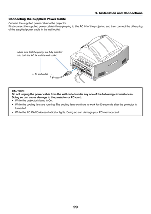 Page 3629
2. Installation and Connections
Connecting the Supplied Power Cable
Connect the supplied power cable to the projector.
First connect the supplied power cables three-pin plug to the AC IN of the projector, and then connect the other plug
of the supplied power cable in the wall outlet.
Make sure that the prongs are fully inserted
into both the AC IN and the wall outlet.
← To wall outlet
CAUTION:
Do not unplug the power cable from the wall outlet under any one of the following circumstances.
Doing so can...