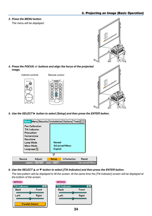 Page 4134
3. Projecting an Image (Basic Operation)
3. Press the MENU button.
The menu will be displayed.
4. Press the FOCUS +/- buttons and align the focus of the projected
image.
MENUSOURCE FOCUSPC CARD
SELECTFOCUSHELP
ZOOMSLIDE VIEWERVOLUME
3D REFORM
PIC-MUTE
FREEZE
R-CLICK
AUTO ADJ.COMPUTER
ASPECTVIDEO
Cabinet controls
Remote control
5. Use the SELECT  button to select [Setup] and then press the ENTER button.
6. Use the SELECT  or  button to select [Tilt Indicator] and then press the ENTER button.
The...