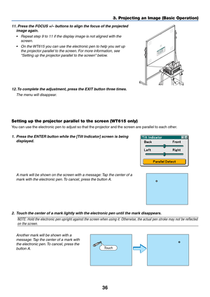 Page 4336
3. Projecting an Image (Basic Operation)
11. Press the FOCUS +/– buttons to align the focus of the projected
image again.
•Repeat step 9 to 11 if the display image is not aligned with the
screen.
•On the WT615 you can use the electronic pen to help you set up
the projector parallel to the screen. For more information, see
Setting up the projector parallel to the screen below.
12. To complete the adjustment, press the EXIT button three times.
The menu will disappear.
Setting up the projector parallel...