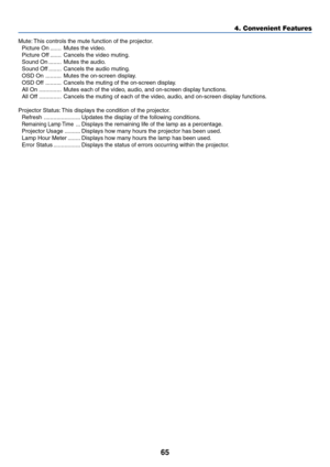 Page 7265
4. Convenient Features
Mute: This controls the mute function of the projector.
Picture On ....... Mutes the video.
Picture Off ....... Cancels the video muting.
Sound On ........ Mutes the audio.
Sound Off ........ Cancels the audio muting.
OSD On .......... Mutes the on-screen display.
OSD Off .......... Cancels the muting of the on-screen display.
All On .............. Mutes each of the video, audio, and on-screen display functions.
All Off .............. Cancels the muting of each of the video,...