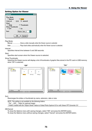 Page 8275
5. Using the Viewer
Setting Option for Viewer
Play Mode:
Manual .................. Views a slide manually when the Viewer source is selected.
Auto ...................... Plays back slides automatically when the Viewer source is selected.
Interval:
Specifies interval time between 5 and 300 seconds.
Start:
Specifies start screen when the Viewer source is selected.
Show Thumbnails:
Selecting the Viewer source will display a list of thumbnails of graphic files stored in the PC card or USB memory
when “On”...