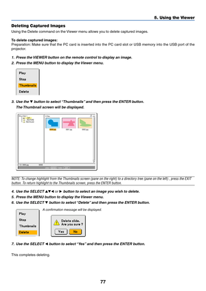 Page 8477
5. Using the Viewer
Deleting Captured Images
Using the Delete command on the Viewer menu allows you to delete captured images.
To delete captured images:
Preparation: Make sure that the PC card is inserted into the PC card slot or USB memory into the USB port of the
projector.
1. Press the VIEWER button on the remote control to display an image.
2. Press the MENU button to display the Viewer menu.
0000.jpg0001.jpg0002.jpg 3 Files
Slot 1
_CAP_
_RESTORE
RECYCLED
1/3  0000.jpg 60KBselect :  ENTER
?...