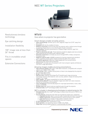 Page 1NEC WT Series Projectors
Revolutionary lensless
technology
Eye catching design
Installation flexibility100 image size at less than
26 throw
Fits in incredible small
spaces
Extensive ConnectionsWT610
Goes where no projector has gone before
Smart designs enable versatile actions.
°Space saving design.Achieve up to a 100” diagonal image from 25.95” away from
the screen.
°Designed to fitinto the smallest of rooms.°Network connectivity.Communicate with the projector with or without wires through
an existing...