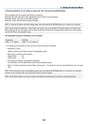 Page 108101
6. Using On-Screen Menu
*The following are conditions under which the maximum angle is achieved:
•Resolution is XGA
Higher resolution than XGA narrows the adjustable range.
•Menu items should be set as follows:
Aspect Ratio ........... 4:3
Screen Type ............ 4:3
•Horizontal and Vertical are adjusted separately.
A combination of both adjustments narrows the adjustable range.
•When 4:3 Fill is selected in Aspect Ratio, Pincushion, Cornerstone and Horizontal Keystone are not avail-
able.
NOTE: If...