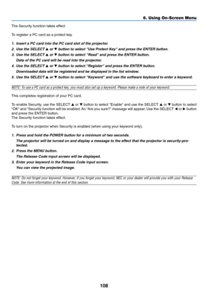 Page 115108
The Security function takes effect.
To register a PC card as a protect key.
1. Insert a PC card into the PC card slot of the projector.
2. Use the SELECT 
 or  button to select Use Protect Key and press the ENTER button.
3. Use the SELECT 
 or  button to select Read and press the ENTER button.
Data of the PC card will be read into the projector.
4. Use the SELECT 
 or  button to select Register and press the ENTER button.
Downloaded data will be registered and be displayed in the list window....